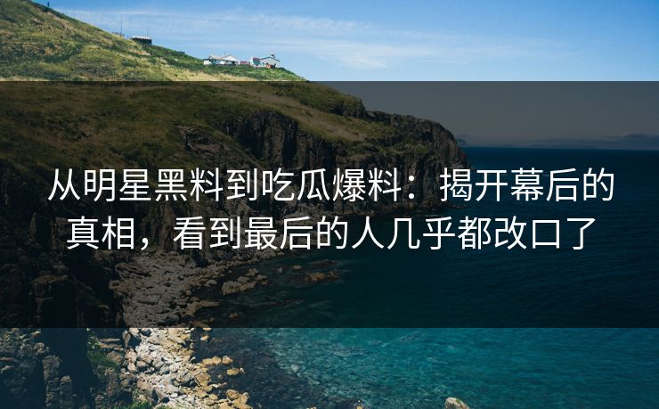 从明星黑料到吃瓜爆料：揭开幕后的真相，看到最后的人几乎都改口了