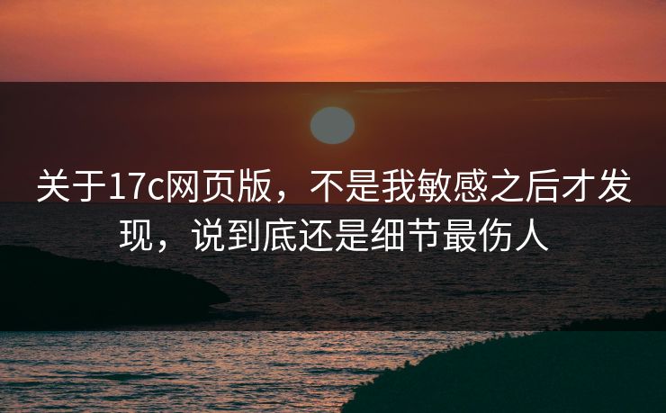 关于17c网页版，不是我敏感之后才发现，说到底还是细节最伤人