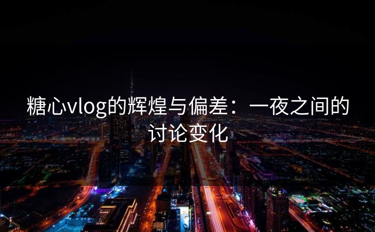 糖心vlog的辉煌与偏差：一夜之间的讨论变化