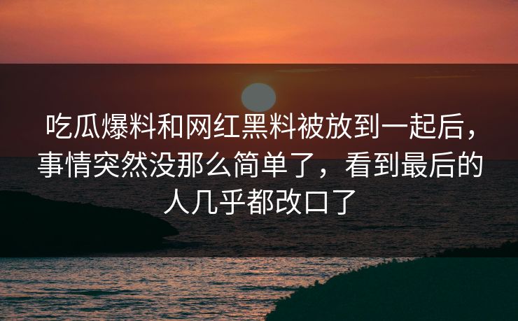 吃瓜爆料和网红黑料被放到一起后，事情突然没那么简单了，看到最后的人几乎都改口了