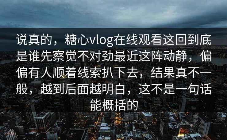 说真的，糖心vlog在线观看这回到底是谁先察觉不对劲最近这阵动静，偏偏有人顺着线索扒下去，结果真不一般，越到后面越明白，这不是一句话能概括的