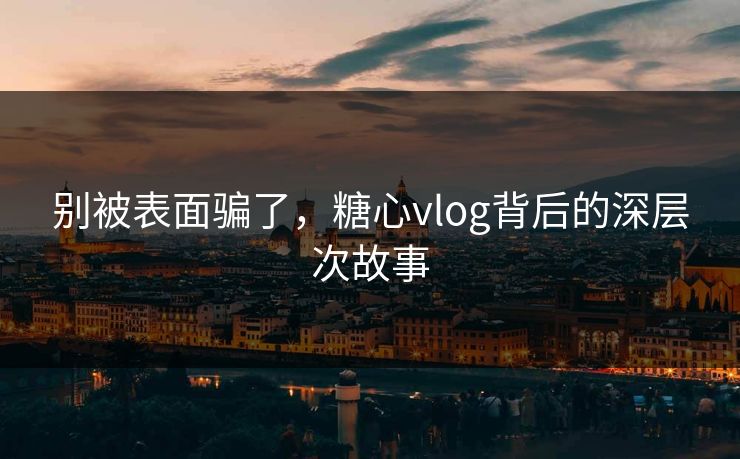 别被表面骗了，糖心vlog背后的深层次故事
