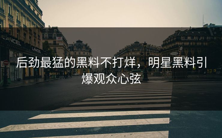 后劲最猛的黑料不打烊，明星黑料引爆观众心弦