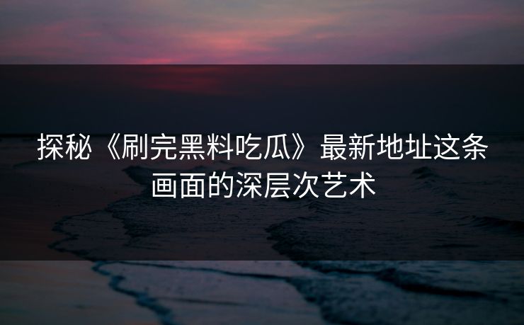 探秘《刷完黑料吃瓜》最新地址这条画面的深层次艺术