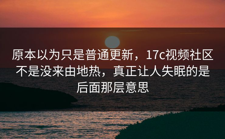 原本以为只是普通更新，17c视频社区不是没来由地热，真正让人失眠的是后面那层意思