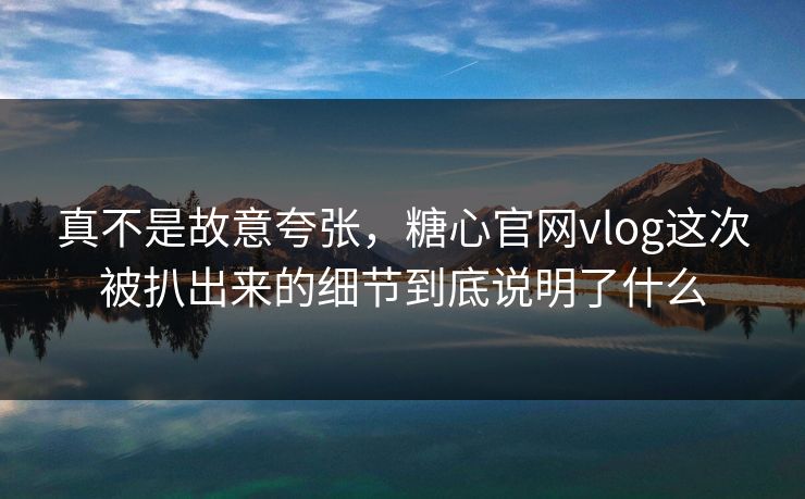真不是故意夸张，糖心官网vlog这次被扒出来的细节到底说明了什么