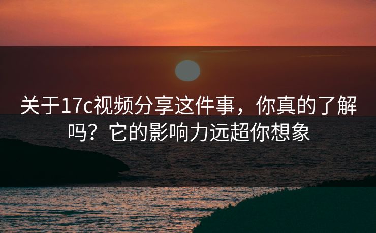 关于17c视频分享这件事，你真的了解吗？它的影响力远超你想象