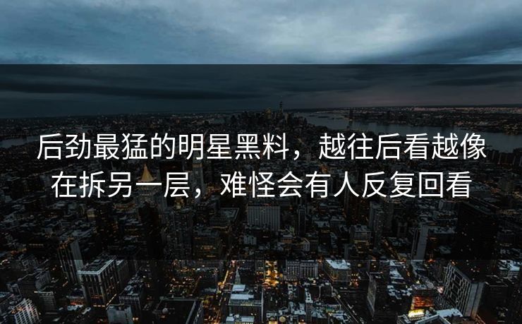 后劲最猛的明星黑料，越往后看越像在拆另一层，难怪会有人反复回看