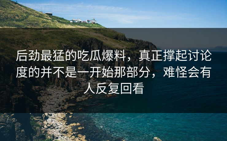 后劲最猛的吃瓜爆料，真正撑起讨论度的并不是一开始那部分，难怪会有人反复回看