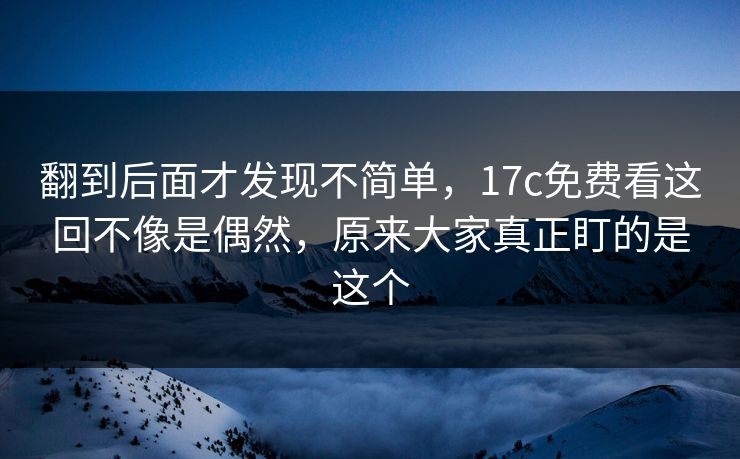 翻到后面才发现不简单，17c免费看这回不像是偶然，原来大家真正盯的是这个