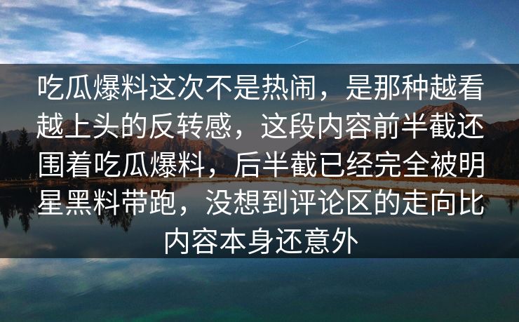 吃瓜爆料这次不是热闹，是那种越看越上头的反转感，这段内容前半截还围着吃瓜爆料，后半截已经完全被明星黑料带跑，没想到评论区的走向比内容本身还意外