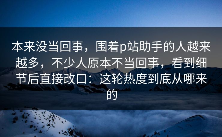 本来没当回事，围着p站助手的人越来越多，不少人原本不当回事，看到细节后直接改口：这轮热度到底从哪来的