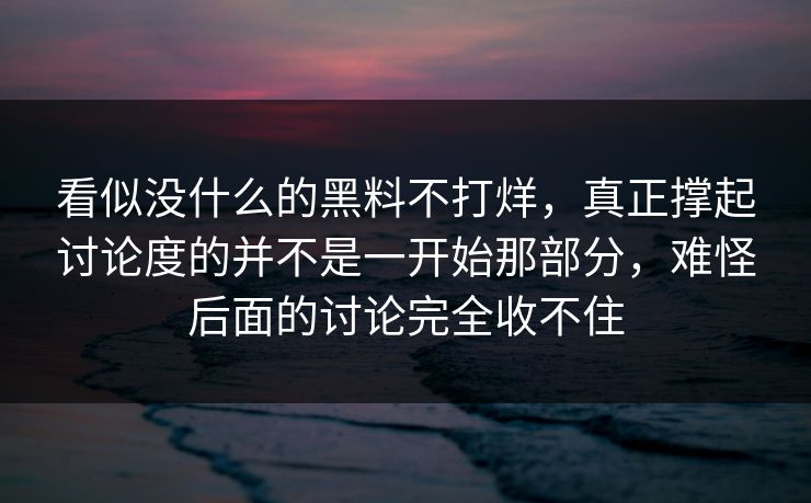 看似没什么的黑料不打烊，真正撑起讨论度的并不是一开始那部分，难怪后面的讨论完全收不住